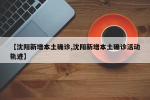 【沈阳新增本土确诊,沈阳新增本土确诊活动轨迹】