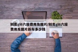 别克gl6六座费用及图片/别克gl6六座费用及图片新车多少钱