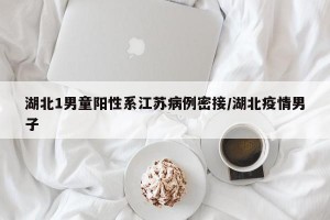 湖北1男童阳性系江苏病例密接/湖北疫情男子
