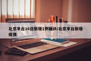 北京丰台16日新增1例确诊/北京丰台新增疫情