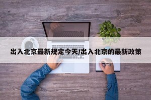 出入北京最新规定今天/出入北京的最新政策
