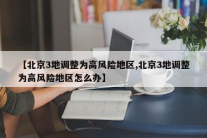 【北京3地调整为高风险地区,北京3地调整为高风险地区怎么办】