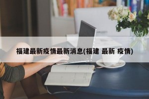 福建最新疫情最新消息(福建 最新 疫情)