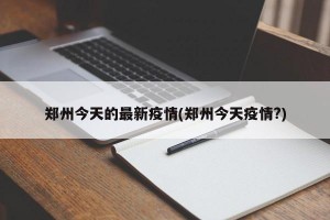 郑州今天的最新疫情(郑州今天疫情?)