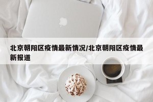 北京朝阳区疫情最新情况/北京朝阳区疫情最新报道