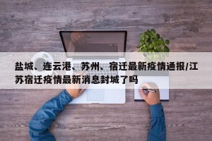 盐城、连云港、苏州、宿迁最新疫情通报/江苏宿迁疫情最新消息封城了吗