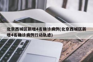 北京西城区新增4名确诊病例(北京西城区新增4名确诊病例行动轨迹)