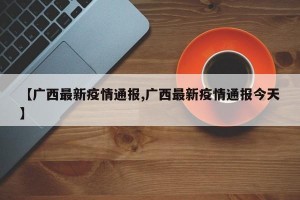 【广西最新疫情通报,广西最新疫情通报今天】