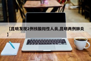 【昆明发现2例核酸阳性人员,昆明两例肺炎】