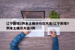 辽宁新增2例本土确诊均在大连/辽宁新增5例本土确诊大连3例