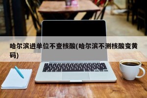 哈尔滨进单位不查核酸(哈尔滨不测核酸变黄码)