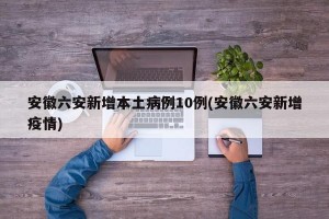 安徽六安新增本土病例10例(安徽六安新增疫情)