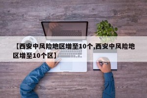 【西安中风险地区增至10个,西安中风险地区增至10个区】