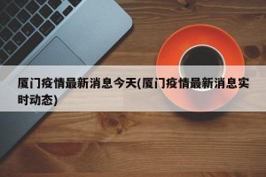 厦门疫情最新消息今天(厦门疫情最新消息实时动态)