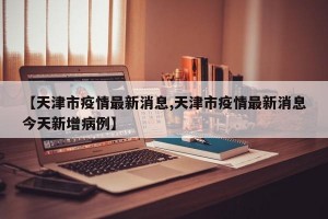 【天津市疫情最新消息,天津市疫情最新消息今天新增病例】