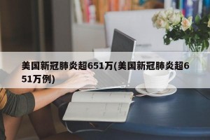 美国新冠肺炎超651万(美国新冠肺炎超651万例)