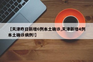 【天津昨日新增6例本土确诊,天津新增4例本土确诊病例!】