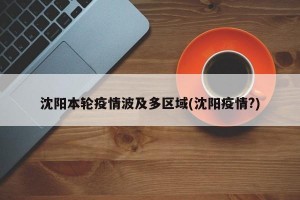 沈阳本轮疫情波及多区域(沈阳疫情?)