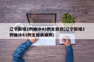 辽宁新增2例确诊43例无症状(辽宁新增2例确诊43例无症状病例)