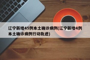 辽宁新增45例本土确诊病例(辽宁新增4例本土确诊病例行动轨迹)