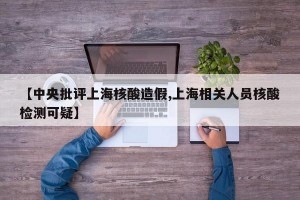 【中央批评上海核酸造假,上海相关人员核酸检测可疑】
