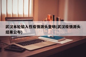 武汉本轮输入性疫情源头查明(武汉疫情源头结果公布)
