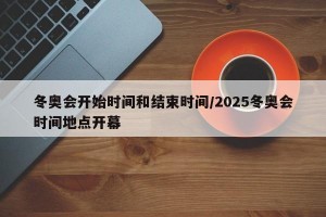 冬奥会开始时间和结束时间/2025冬奥会时间地点开幕
