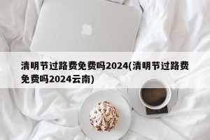 清明节过路费免费吗2024(清明节过路费免费吗2024云南)