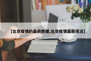 【北京疫情的最新数据,北京疫情最新境况】
