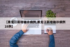 【黑龙江新增确诊病例,黑龙江新增确诊病例28例】