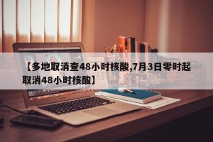 【多地取消查48小时核酸,7月3日零时起取消48小时核酸】