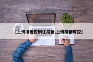 【上海接近控制住疫情,上海疫情可控】